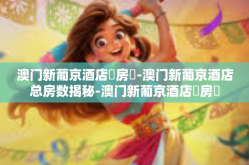 澳门新葡京酒店總房數-澳门新葡京酒店总房数揭秘-澳门新葡京酒店總房數