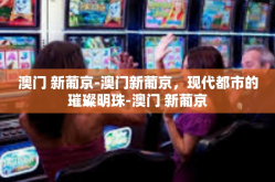 澳门 新葡京-澳门新葡京，现代都市的璀璨明珠-澳门 新葡京