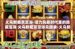 义乌新葡京足浴-活力风暴时代里的隐蔽宝珠 义乌新葡京足浴见闻录-义乌新葡京足浴