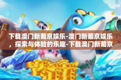下载澳门新葡京娱乐-澳门新葡京娱乐，探索与体验的乐趣-下载澳门新葡京娱乐