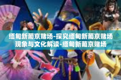 缅甸新葡京赌场-探究缅甸新葡京赌场现象与文化解读-缅甸新葡京赌场