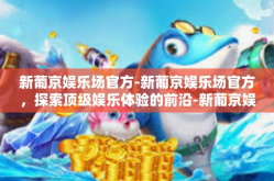 新葡京娱乐场官方-新葡京娱乐场官方，探索顶级娱乐体验的前沿-新葡京娱乐场官方
