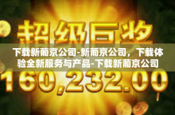 下载新葡京公司-新葡京公司，下载体验全新服务与产品-下载新葡京公司