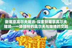 新葡京高尔夫赌场-探索新葡京高尔夫赌场—一场独特的高尔夫与赌博的交融体验-新葡京高尔夫赌场