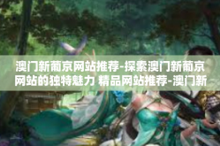 澳门新葡京网站推荐-探索澳门新葡京网站的独特魅力 精品网站推荐-澳门新葡京网站推荐