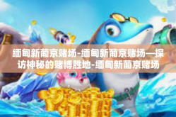 缅甸新葡京赌场-缅甸新葡京赌场—探访神秘的赌博胜地-缅甸新葡京赌场