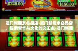 澳门新葡京名品店-澳门新葡京名品店，探索奢华与文化的交汇点-澳门新葡京名品店