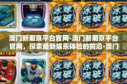 澳门新葡京平台官网-澳门新葡京平台官网，探索最新娱乐体验的前沿-澳门新葡京平台官网