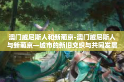 澳门威尼斯人和新葡京-澳门威尼斯人与新葡京—城市的新旧交织与共同发展-澳门威尼斯人和新葡京