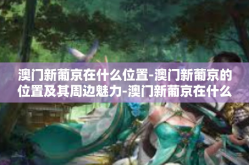 澳门新葡京在什么位置-澳门新葡京的位置及其周边魅力-澳门新葡京在什么位置