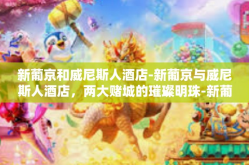 新葡京和威尼斯人酒店-新葡京与威尼斯人酒店，两大赌城的璀璨明珠-新葡京和威尼斯人酒店