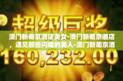 澳门新葡京酒店美女-澳门新葡京酒店，遇见那些闪耀的美人-澳门新葡京酒店美女