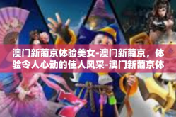 澳门新葡京体验美女-澳门新葡京，体验令人心动的佳人风采-澳门新葡京体验美女