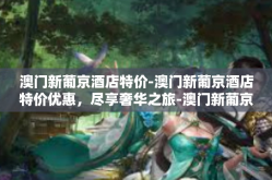 澳门新葡京酒店特价-澳门新葡京酒店特价优惠，尽享奢华之旅-澳门新葡京酒店特价
