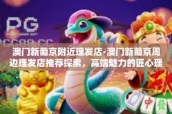 澳门新葡京附近理发店-澳门新葡京周边理发店推荐探索，高端魅力的匠心理发之选-澳门新葡京附近理发店