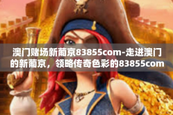 澳门赌场新葡京83855com-走进澳门的新葡京，领略传奇色彩的83855com风情-澳门赌场新葡京83855com