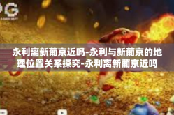 永利离新葡京近吗-永利与新葡京的地理位置关系探究-永利离新葡京近吗