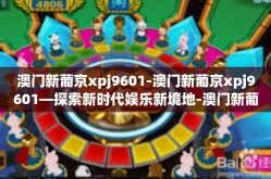 澳门新葡京xpj9601-澳门新葡京xpj9601—探索新时代娱乐新境地-澳门新葡京xpj9601
