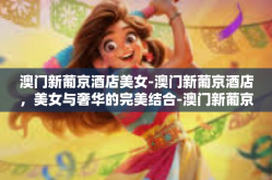 澳门新葡京酒店美女-澳门新葡京酒店，美女与奢华的完美结合-澳门新葡京酒店美女