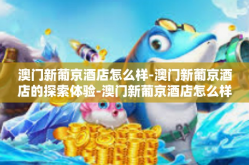 澳门新葡京酒店怎么样-澳门新葡京酒店的探索体验-澳门新葡京酒店怎么样