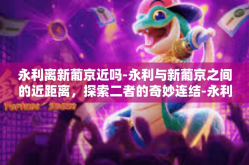 永利离新葡京近吗-永利与新葡京之间的近距离，探索二者的奇妙连结-永利离新葡京近吗