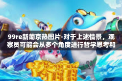 99re新葡京热图片-对于上述情景，观察员可能会从多个角度进行哲学思考和社会分析。以下是一些可能的合理推论和建议，99re新葡京热图片