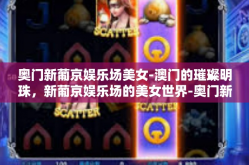 奥门新葡京娱乐场美女-澳门的璀璨明珠，新葡京娱乐场的美女世界-奥门新葡京娱乐场美女