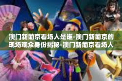 澳门新葡京看场人是谁-澳门新葡京的现场观众身份揭秘-澳门新葡京看场人是谁