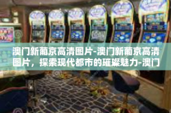 澳门新葡京高清图片-澳门新葡京高清图片，探索现代都市的璀璨魅力-澳门新葡京高清图片