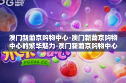 澳门新葡京购物中心-澳门新葡京购物中心的繁华魅力-澳门新葡京购物中心