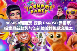 p66858新葡京-探索 P66858 新葡京 探索最新趋势与创新体验的极致交融之地-p66858新葡京