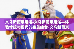 义乌新葡京足浴-义乌新葡京足浴—体验传统与现代的完美结合-义乌新葡京足浴