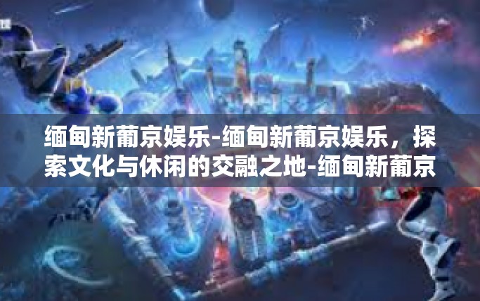 缅甸新葡京娱乐-缅甸新葡京娱乐，探索文化与休闲的交融之地-缅甸新葡京娱乐