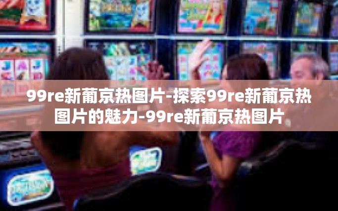 99re新葡京热图片-探索99re新葡京热图片的魅力-99re新葡京热图片