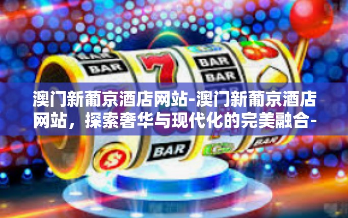 澳门新葡京酒店网站-澳门新葡京酒店网站，探索奢华与现代化的完美融合-澳门新葡京酒店网站