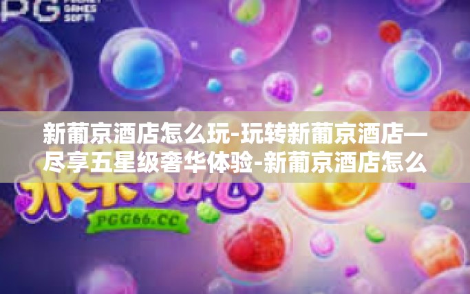 新葡京酒店怎么玩-玩转新葡京酒店—尽享五星级奢华体验-新葡京酒店怎么玩