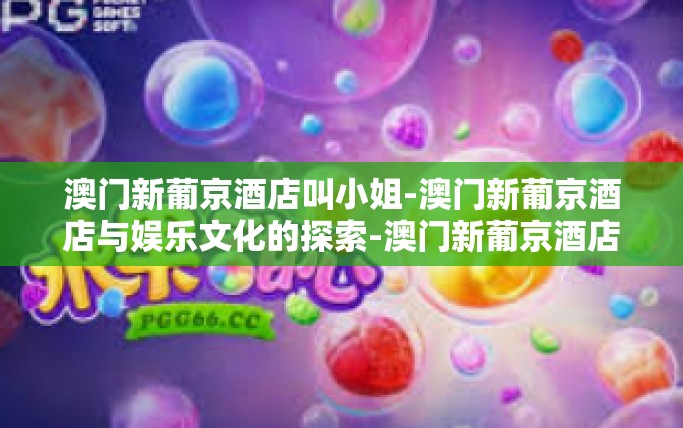 澳门新葡京酒店叫小姐-澳门新葡京酒店与娱乐文化的探索-澳门新葡京酒店叫小姐