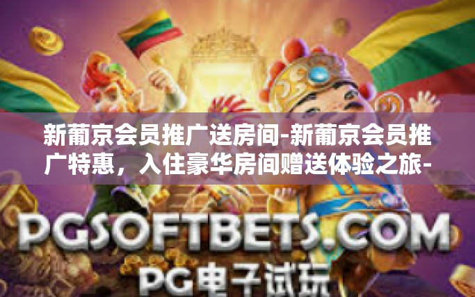 新葡京会员推广送房间-新葡京会员推广特惠，入住豪华房间赠送体验之旅-新葡京会员推广送房间