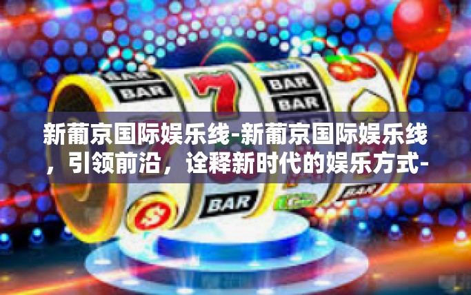 新葡京国际娱乐线-新葡京国际娱乐线，引领前沿，诠释新时代的娱乐方式-新葡京国际娱乐线