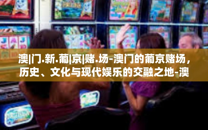 澳|门.新.葡|京|赌.场-澳门的葡京赌场，历史、文化与现代娱乐的交融之地-澳|门.新.葡|京|赌.场