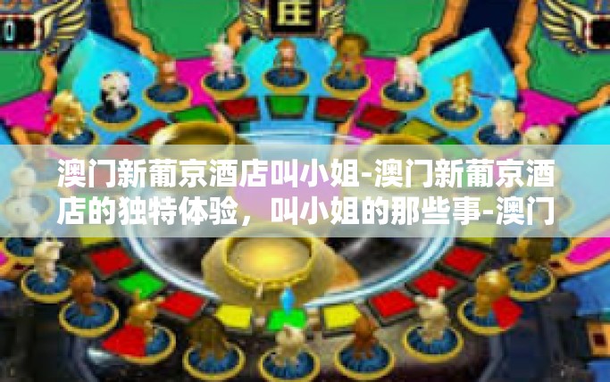 澳门新葡京酒店叫小姐-澳门新葡京酒店的独特体验，叫小姐的那些事-澳门新葡京酒店叫小姐