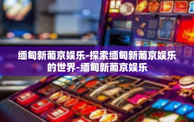 缅甸新葡京娱乐-探索缅甸新葡京娱乐的世界-缅甸新葡京娱乐