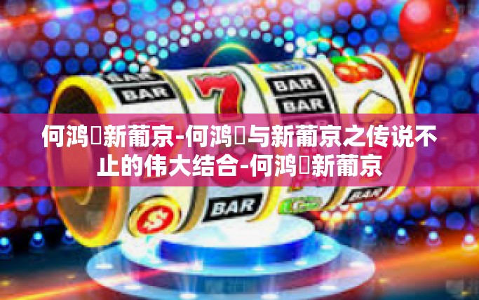 何鸿燊新葡京-何鸿燊与新葡京之传说不止的伟大结合-何鸿燊新葡京
