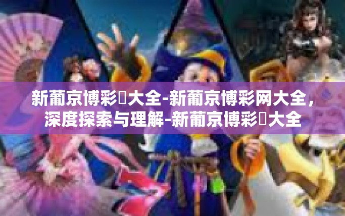 新葡京博彩網大全-新葡京博彩网大全，深度探索与理解-新葡京博彩網大全