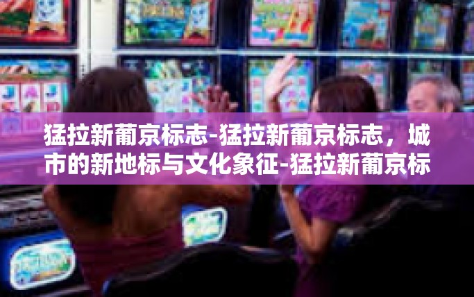 猛拉新葡京标志-猛拉新葡京标志，城市的新地标与文化象征-猛拉新葡京标志