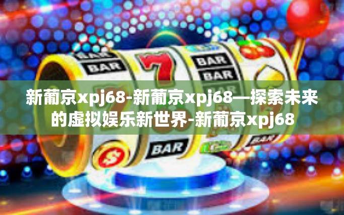 新葡京xpj68-新葡京xpj68—探索未来的虚拟娱乐新世界-新葡京xpj68