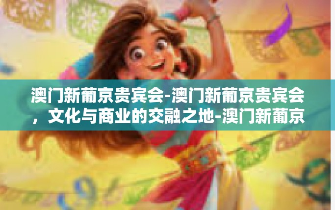 澳门新葡京贵宾会-澳门新葡京贵宾会，文化与商业的交融之地-澳门新葡京贵宾会