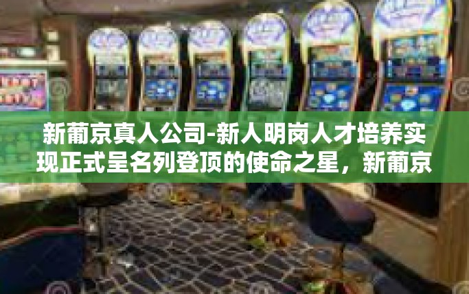 新葡京真人公司-新人明岗人才培养实现正式呈名列登顶的使命之星，新葡京真人公司成长启示录-新葡京真人公司