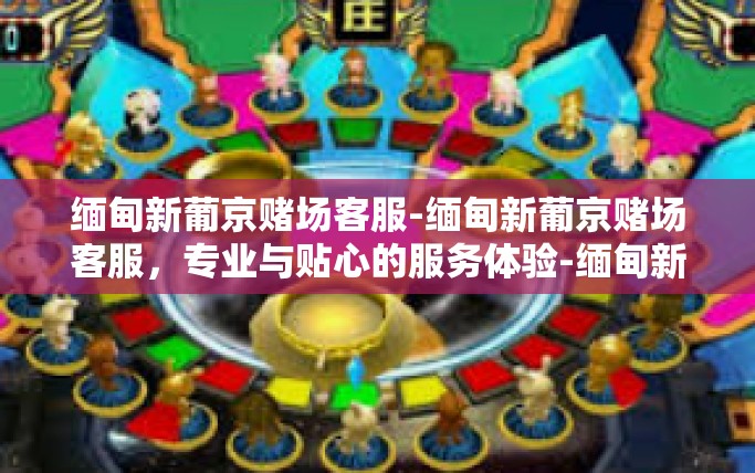 缅甸新葡京赌场客服-缅甸新葡京赌场客服，专业与贴心的服务体验-缅甸新葡京赌场客服