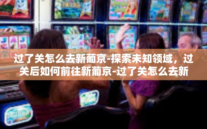 过了关怎么去新葡京-探索未知领域，过关后如何前往新葡京-过了关怎么去新葡京
